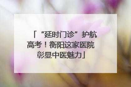“延时门诊”护航高考！衡阳这家医院彰显中医魅力