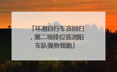 环湘自行车赛回归，第二场排位赛浏阳车队强势领跑