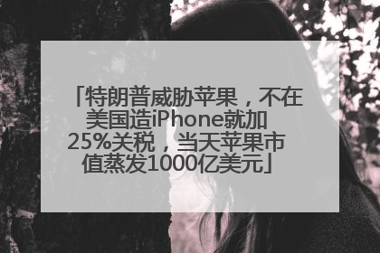 特朗普威胁苹果，不在美国造iPhone就加25%关税，当天苹果市值蒸发1000亿美元