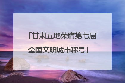 甘肃五地荣膺第七届全国文明城市称号