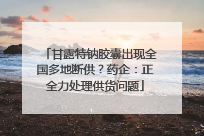 甘露特钠胶囊出现全国多地断供？药企：正全力处理供货问题