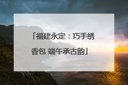 福建永定：巧手绣香包 端午承古韵