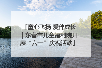 童心飞扬 爱伴成长｜东营市儿童福利院开展“六一”庆祝活动
