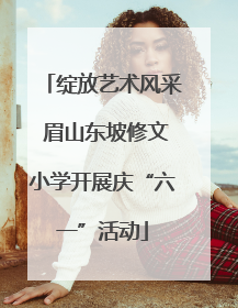 绽放艺术风采 眉山东坡修文小学开展庆“六一”活动