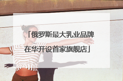俄罗斯最大乳业品牌在华开设首家旗舰店