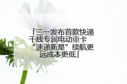 三一发布首款快递干线专属电动重卡 “速递新星”续航更远成本更低