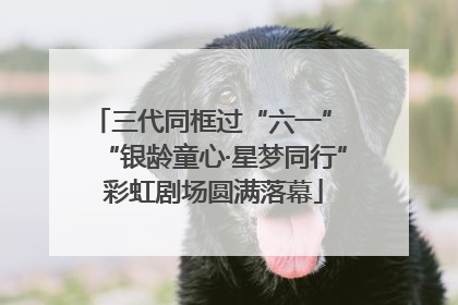 三代同框过“六一” “银龄童心·星梦同行”彩虹剧场圆满落幕