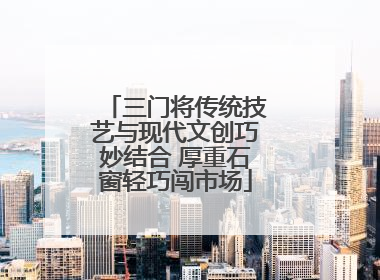 三门将传统技艺与现代文创巧妙结合 厚重石窗轻巧闯市场