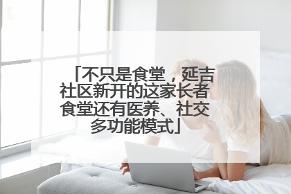 不只是食堂，延吉社区新开的这家长者食堂还有医养、社交多功能模式