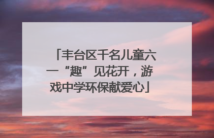 丰台区千名儿童六一“趣”见花开，游戏中学环保献爱心