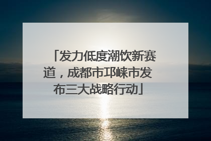 发力低度潮饮新赛道，成都市邛崃市发布三大战略行动