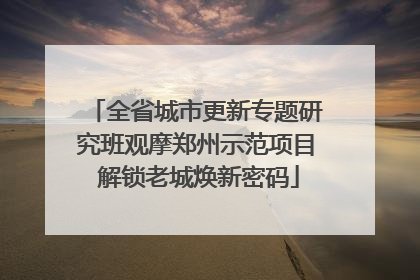 全省城市更新专题研究班观摩郑州示范项目 解锁老城焕新密码