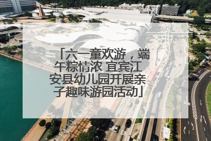 六一童欢游，端午粽情浓 宜宾江安县幼儿园开展亲子趣味游园活动