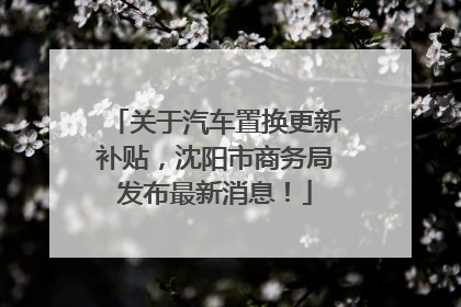 关于汽车置换更新补贴，沈阳市商务局发布最新消息！