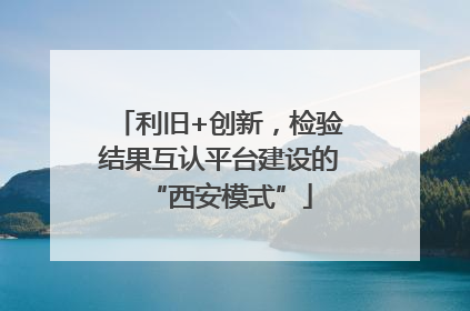 利旧+创新，检验结果互认平台建设的“西安模式”