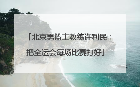 北京男篮主教练许利民：把全运会每场比赛打好