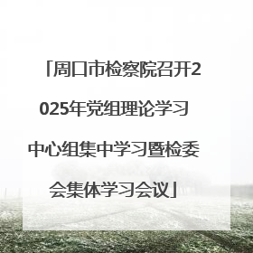 周口市检察院召开2025年党组理论学习中心组集中学习暨检委会集体学习会议