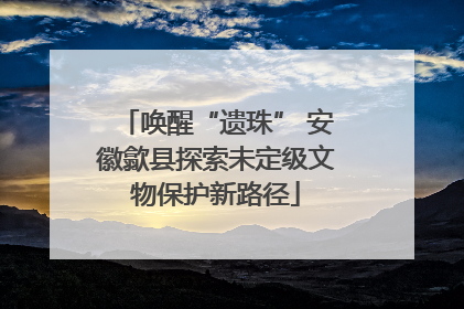 唤醒“遗珠” 安徽歙县探索未定级文物保护新路径