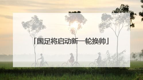 国足将启动新一轮换帅