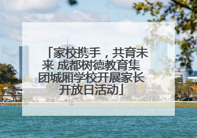 家校携手，共育未来 成都树德教育集团城厢学校开展家长开放日活动