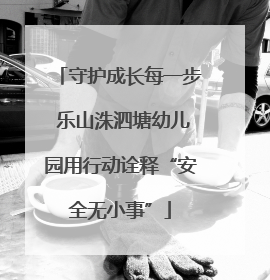 守护成长每一步 乐山洙泗塘幼儿园用行动诠释“安全无小事”