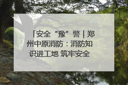 安全“豫”警｜郑州中原消防：消防知识进工地 筑牢安全“防火墙”