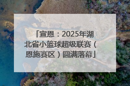 宣恩：2025年湖北省小篮球超级联赛（恩施赛区）圆满落幕