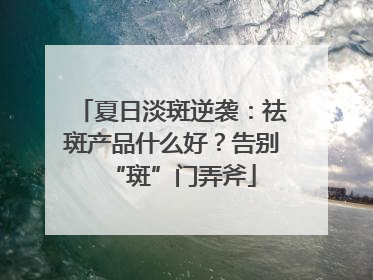 夏日淡斑逆袭：祛斑产品什么好？告别“斑”门弄斧