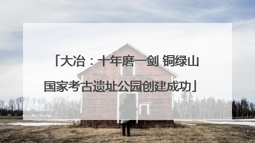 大冶：十年磨一剑 铜绿山国家考古遗址公园创建成功