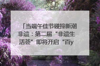 当端午佳节碰撞新潮非遗：第二届“非遗生活荟”即将开启“百young”新章