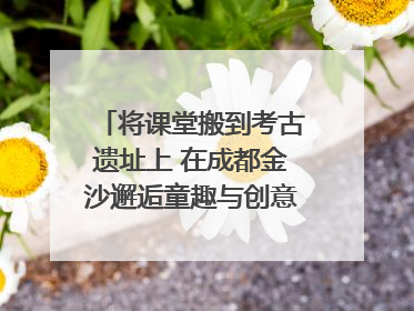将课堂搬到考古遗址上 在成都金沙邂逅童趣与创意的青铜文化盛宴｜文化中国行
