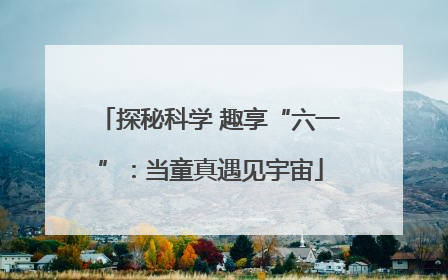 探秘科学 趣享“六一”：当童真遇见宇宙