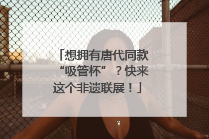 想拥有唐代同款“吸管杯”？快来这个非遗联展！