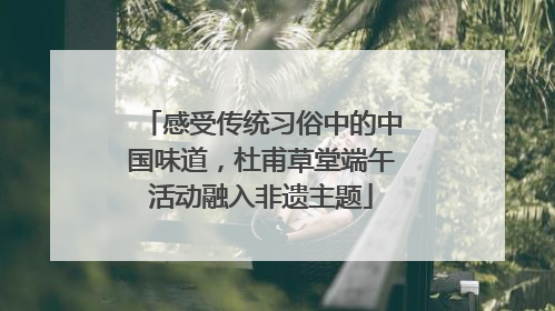 感受传统习俗中的中国味道，杜甫草堂端午活动融入非遗主题