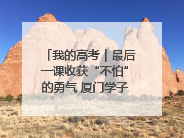 我的高考｜最后一课收获“不怕”的勇气 厦门学子万里同风赴新程