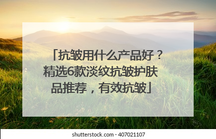 抗皱用什么产品好？精选6款淡纹抗皱护肤品推荐，有效抗皱