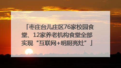 枣庄台儿庄区76家校园食堂、12家养老机构食堂全部实现“互联网+明厨亮灶”