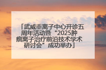 武威重离子中心开诊五周年活动暨“2025肿瘤离子治疗前沿技术学术研讨会”成功举办