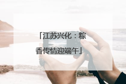 江苏兴化：粽香传情迎端午