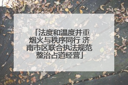 法度和温度并重 烟火与秩序同行 济南市区联合执法规范整治占道经营