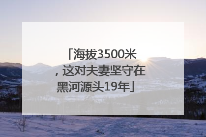 海拔3500米，这对夫妻坚守在黑河源头19年