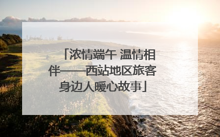 浓情端午 温情相伴——西站地区旅客身边人暖心故事
