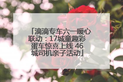 滴滴专车六一暖心联动：17城童趣彩蛋车惊喜上线 46城司机亲子活动