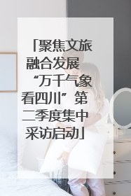 聚焦文旅融合发展 “万千气象看四川”第二季度集中采访启动