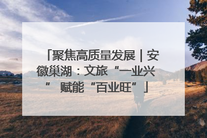聚焦高质量发展｜安徽巢湖：文旅“一业兴” 赋能“百业旺”