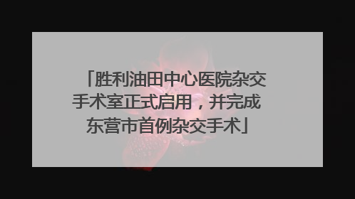 胜利油田中心医院杂交手术室正式启用，并完成东营市首例杂交手术