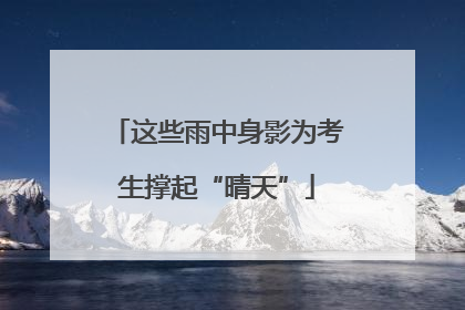 这些雨中身影为考生撑起“晴天”