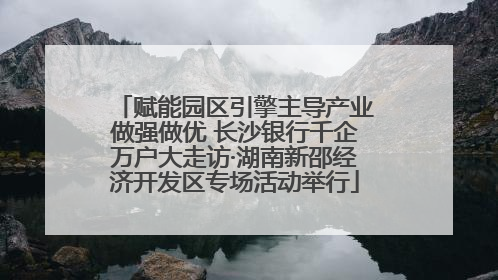 赋能园区引擎主导产业做强做优 长沙银行千企万户大走访·湖南新邵经济开发区专场活动举行