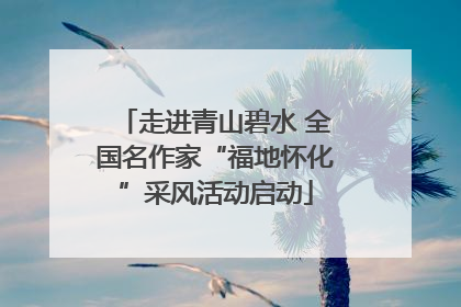 走进青山碧水 全国名作家“福地怀化”采风活动启动