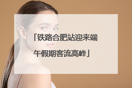 铁路合肥站迎来端午假期客流高峰